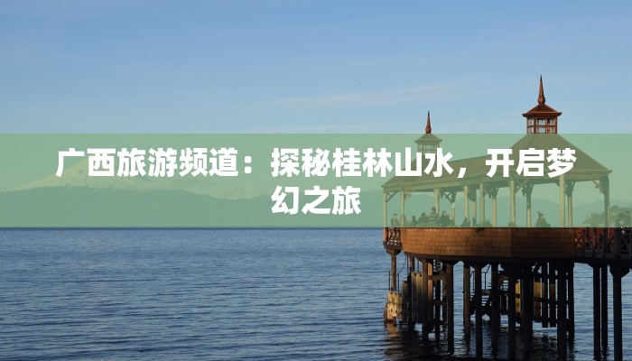 广西旅游频道：探秘桂林山水，开启梦幻之旅