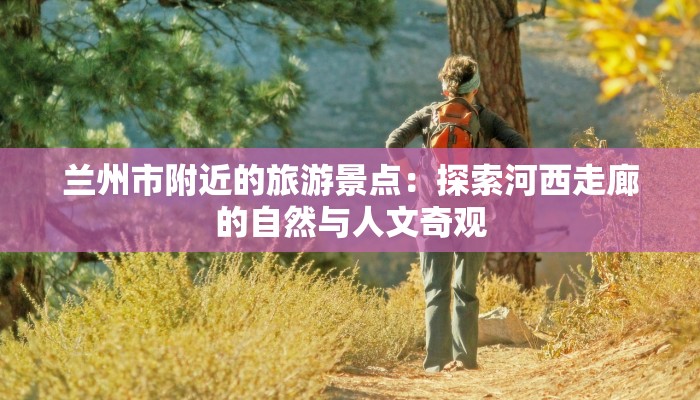 兰州市附近的旅游景点：探索河西走廊的自然与人文奇观
