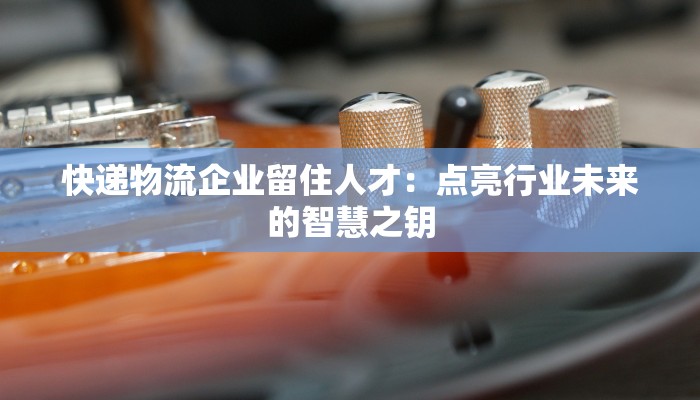快递物流企业留住人才：点亮行业未来的智慧之钥
