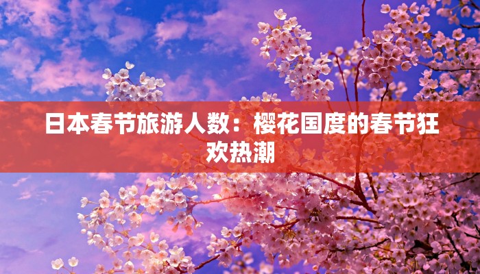 日本春节旅游人数：樱花国度的春节狂欢热潮