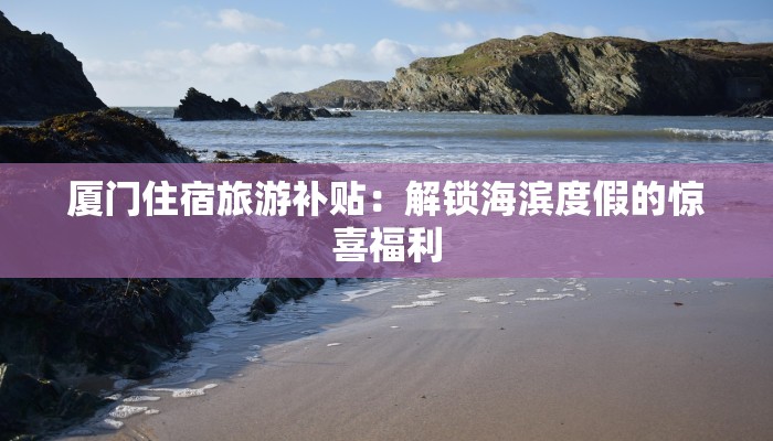 厦门住宿旅游补贴：解锁海滨度假的惊喜福利