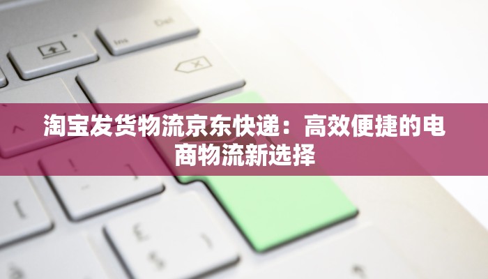 淘宝发货物流京东快递：高效便捷的电商物流新选择
