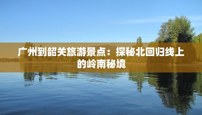 广州到韶关旅游景点：探秘北回归线上的岭南秘境